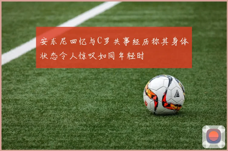 安东尼回忆与C罗共事经历称其身体状态令人惊叹如同年轻时