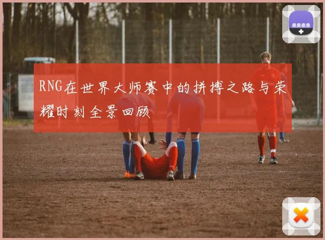 RNG在世界大师赛中的拼搏之路与荣耀时刻全景回顾