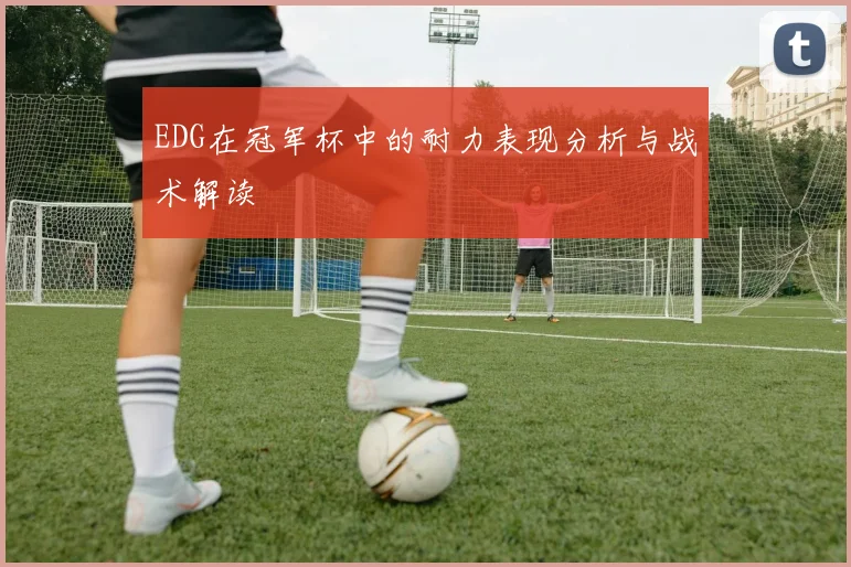 EDG在冠军杯中的耐力表现分析与战术解读