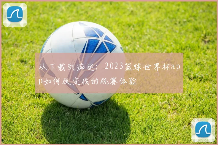 从下载到痴迷：2023篮球世界杯app如何改变我的观赛体验