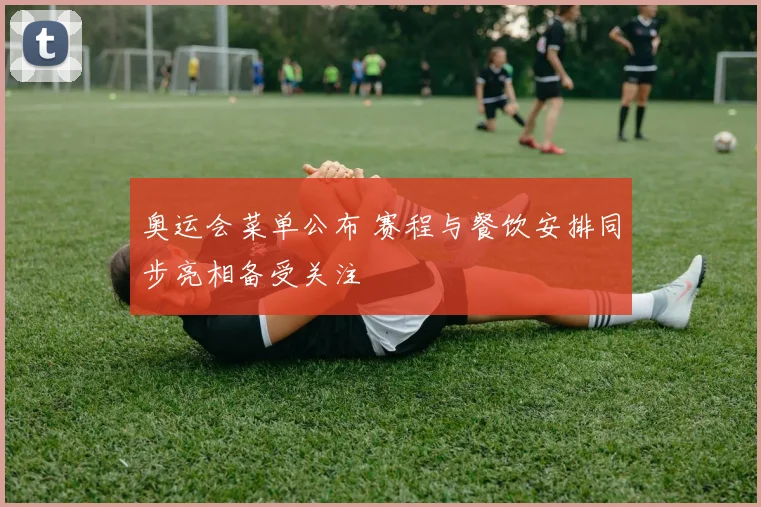 奥运会菜单公布 赛程与餐饮安排同步亮相备受关注