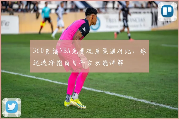 360直播NBA免费观看渠道对比，球迷选择指南与平台功能详解