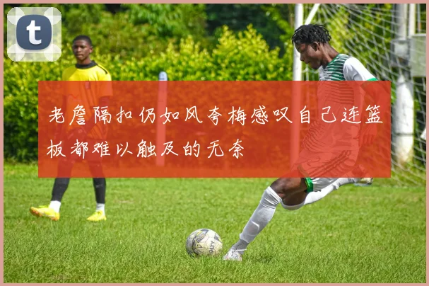老詹隔扣仍如风夸梅感叹自己连篮板都难以触及的无奈