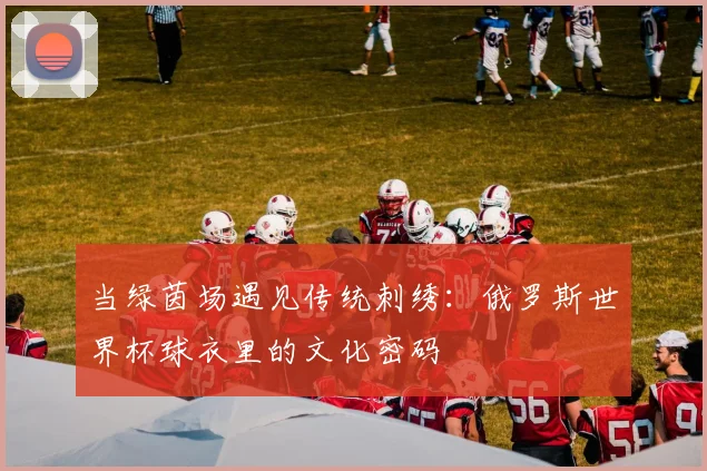 当绿茵场遇见传统刺绣：俄罗斯世界杯球衣里的文化密码
